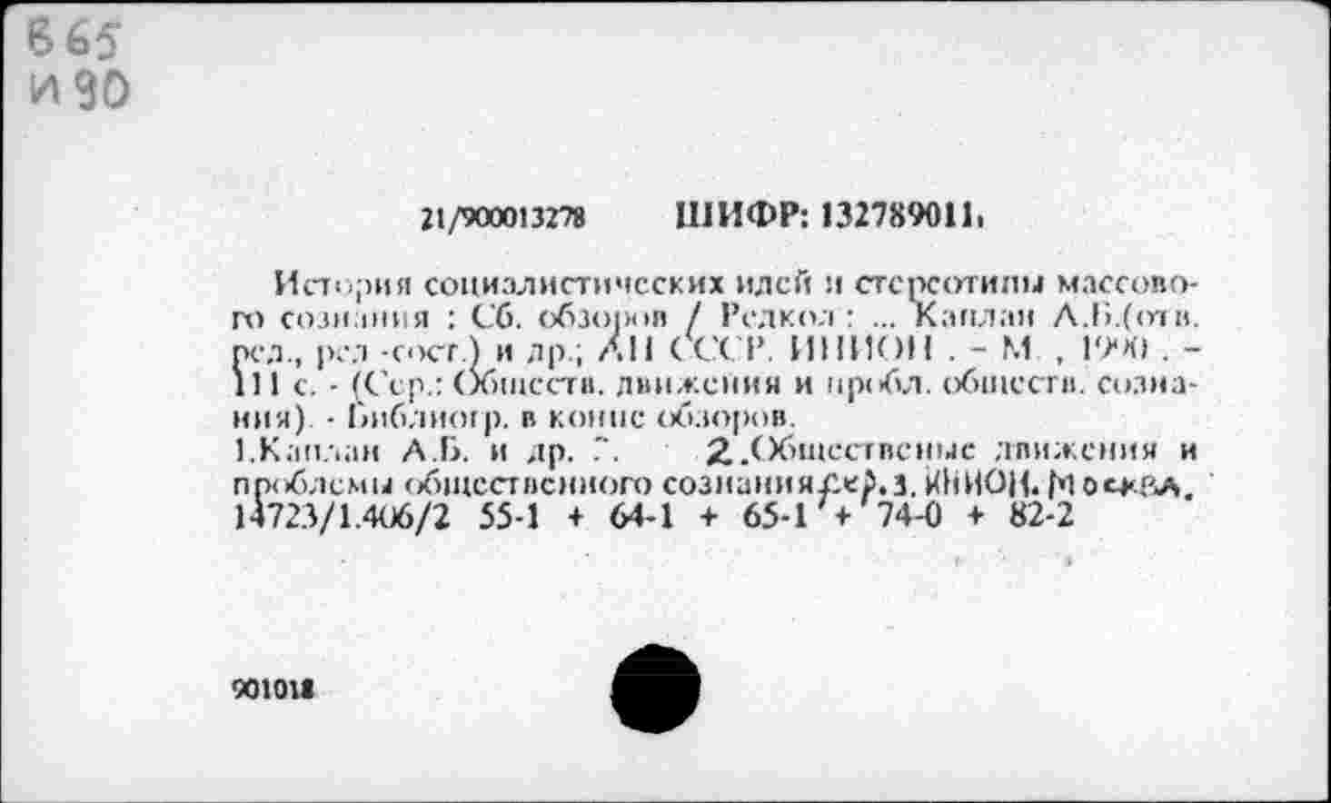 ﻿665 и 90
21/90001327» ШИФР: 132789011,
История социалистических идей и стереотипы массового сознания : Сб. обзо|и»п / Редкол : ... Каплан А.Б.(<пн. пел., рал -скт.) и яр ; АН СССР. ИНИОН . - М , 19*41 . -ill с. - (Сер.: Обществ. движения и пробл. обществ, сознания) • Библиотр. в конпс обзоров.
1.Каплан А.Б. и др. .". ^.Обществсныс движения и проблемы общественного созианиягжр.з, ЙНИОН. рЮО'Г'Л, 14723/1.406/2 55-1 + 64-1 + 65-Г+ 74-0 + 82-2
90101»